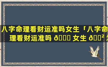 八字命理看财运准吗女生「八字命理看财运准吗 🐈 女生 🌲 怎么看」